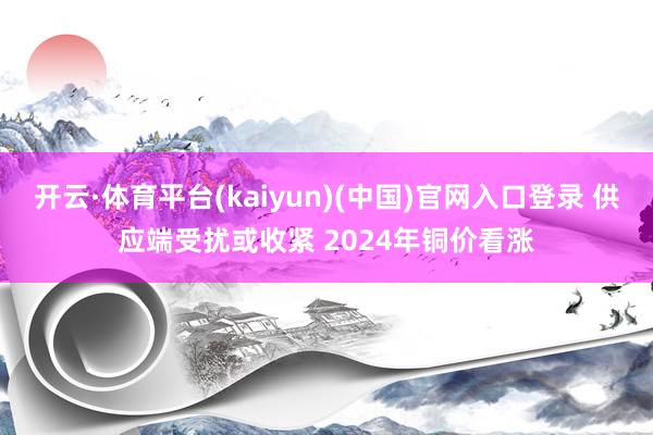 开云·体育平台(kaiyun)(中国)官网入口登录 供应端受扰或收紧 2024年铜价看涨