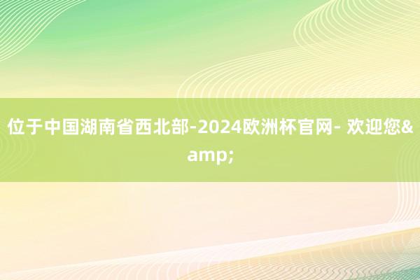 位于中国湖南省西北部-2024欧洲杯官网- 欢迎您&