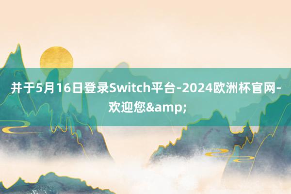 并于5月16日登录Switch平台-2024欧洲杯官网- 欢迎您&