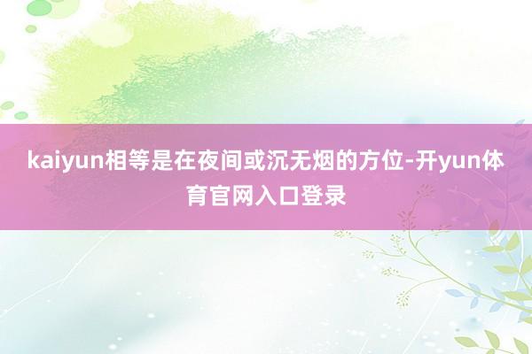 kaiyun相等是在夜间或沉无烟的方位-开yun体育官网入口登录