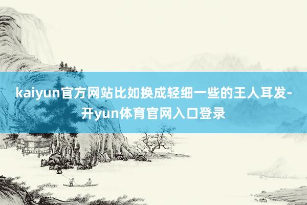 kaiyun官方网站比如换成轻细一些的王人耳发-开yun体育官网入口登录