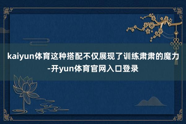 kaiyun体育这种搭配不仅展现了训练肃肃的魔力-开yun体育官网入口登录