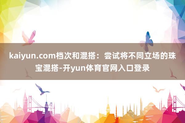 kaiyun.com档次和混搭：尝试将不同立场的珠宝混搭-开yun体育官网入口登录