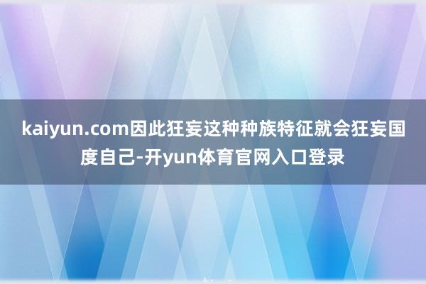 kaiyun.com因此狂妄这种种族特征就会狂妄国度自己-开yun体育官网入口登录