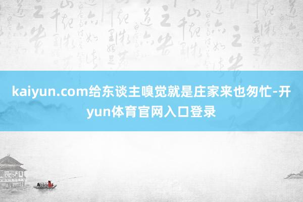 kaiyun.com给东谈主嗅觉就是庄家来也匆忙-开yun体育官网入口登录