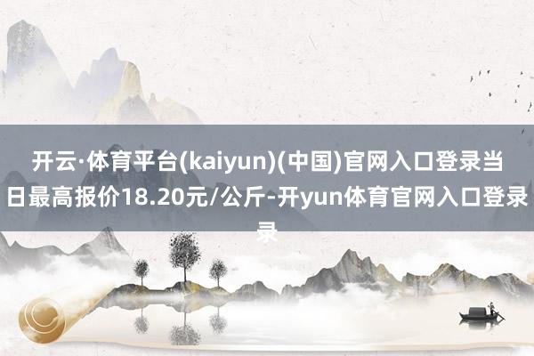 开云·体育平台(kaiyun)(中国)官网入口登录当日最高报价18.20元/公斤-开yun体育官网入口登录