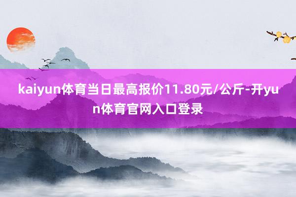 kaiyun体育当日最高报价11.80元/公斤-开yun体育官网入口登录