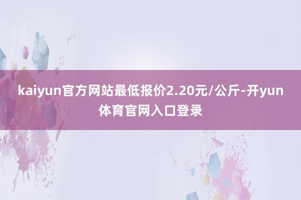kaiyun官方网站最低报价2.20元/公斤-开yun体育官网入口登录