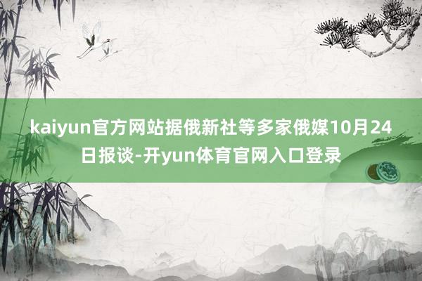 kaiyun官方网站　　据俄新社等多家俄媒10月24日报谈-开yun体育官网入口登录