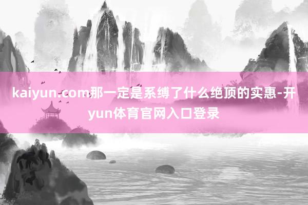 kaiyun.com那一定是系缚了什么绝顶的实惠-开yun体育官网入口登录