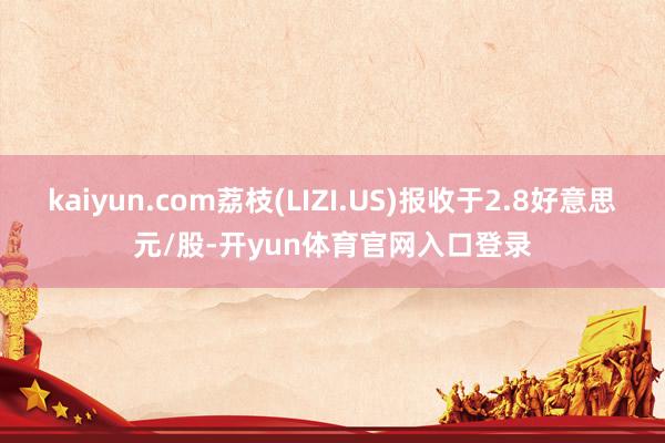 kaiyun.com荔枝(LIZI.US)报收于2.8好意思元/股-开yun体育官网入口登录