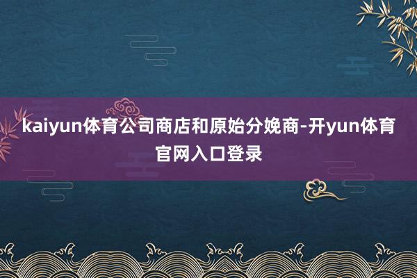 kaiyun体育公司商店和原始分娩商-开yun体育官网入口登录