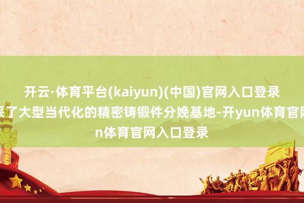 开云·体育平台(kaiyun)(中国)官网入口登录并配套开采了大型当代化的精密铸锻件分娩基地-开yun体育官网入口登录