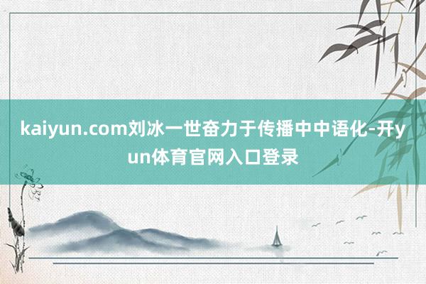 kaiyun.com刘冰一世奋力于传播中中语化-开yun体育官网入口登录