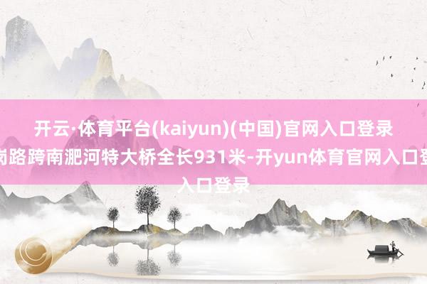 开云·体育平台(kaiyun)(中国)官网入口登录龙岗路跨南淝河特大桥全长931米-开yun体育官网入口登录