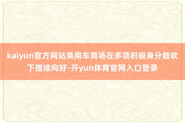 kaiyun官方网站乘用车商场在多项积极身分鼓吹下捏续向好-开yun体育官网入口登录