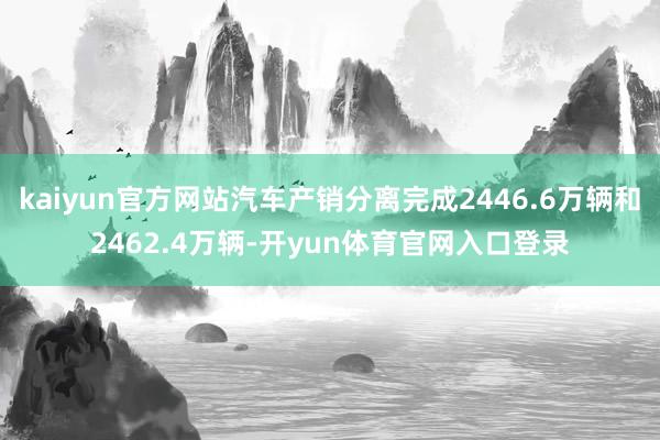 kaiyun官方网站汽车产销分离完成2446.6万辆和2462.4万辆-开yun体育官网入口登录