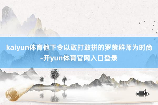 kaiyun体育他下令以敢打敢拼的罗策群师为时尚-开yun体育官网入口登录