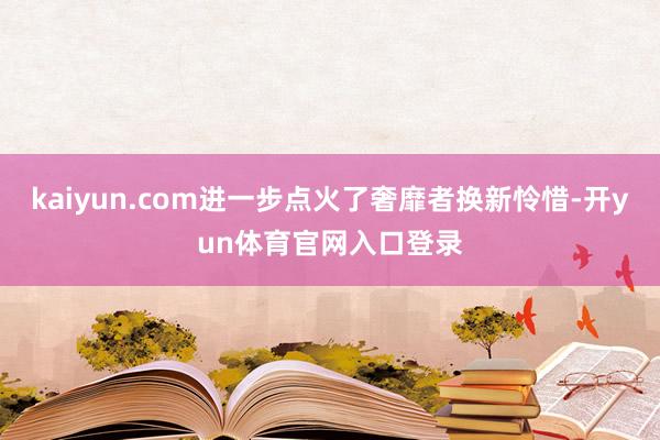 kaiyun.com进一步点火了奢靡者换新怜惜-开yun体育官网入口登录