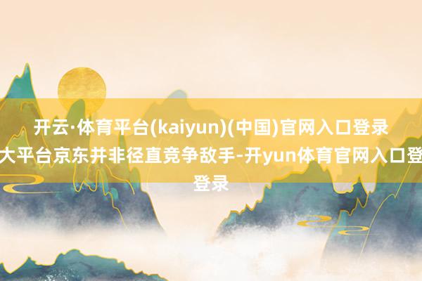开云·体育平台(kaiyun)(中国)官网入口登录与大平台京东并非径直竞争敌手-开yun体育官网入口登录