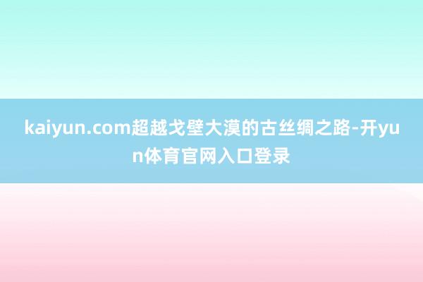 kaiyun.com超越戈壁大漠的古丝绸之路-开yun体育官网入口登录
