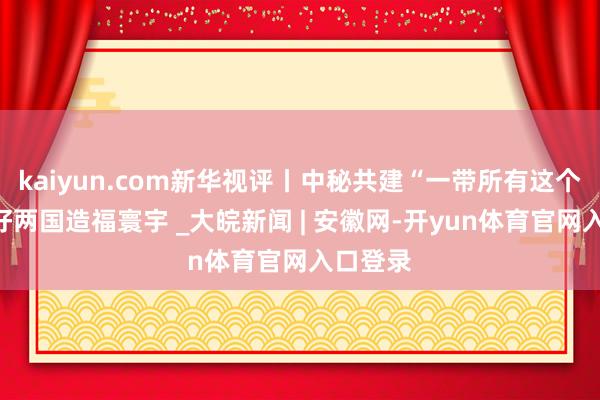 kaiyun.com新华视评丨中秘共建“一带所有这个词”利好两国造福寰宇 _大皖新闻 | 安徽网-开yun体育官网入口登录