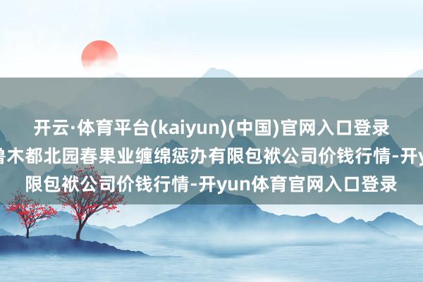 开云·体育平台(kaiyun)(中国)官网入口登录2024年11月19日乌鲁木都北园春果业缠绵惩办有限包袱公司价钱行情-开yun体育官网入口登录