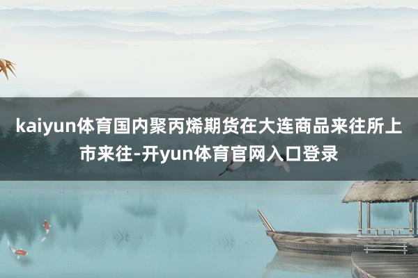 kaiyun体育国内聚丙烯期货在大连商品来往所上市来往-开yun体育官网入口登录