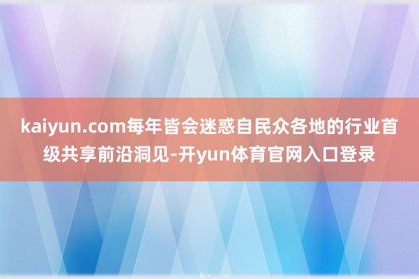 kaiyun.com每年皆会迷惑自民众各地的行业首级共享前沿洞见-开yun体育官网入口登录