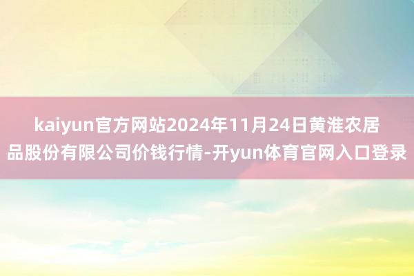kaiyun官方网站2024年11月24日黄淮农居品股份有限公司价钱行情-开yun体育官网入口登录