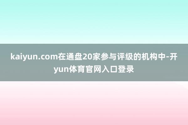 kaiyun.com在通盘20家参与评级的机构中-开yun体育官网入口登录