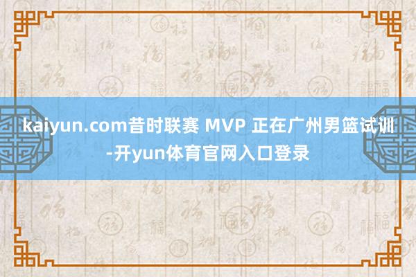 kaiyun.com昔时联赛 MVP 正在广州男篮试训-开yun体育官网入口登录