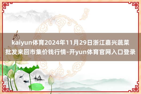 kaiyun体育2024年11月29日浙江嘉兴蔬菜批发来回市集价钱行情-开yun体育官网入口登录