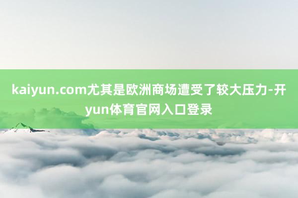 kaiyun.com尤其是欧洲商场遭受了较大压力-开yun体育官网入口登录
