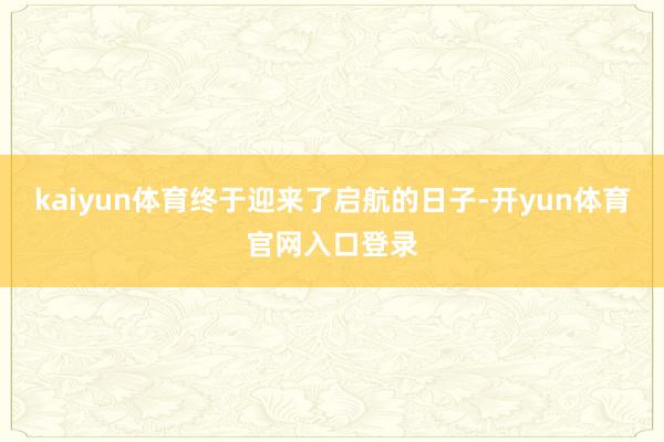 kaiyun体育终于迎来了启航的日子-开yun体育官网入口登录
