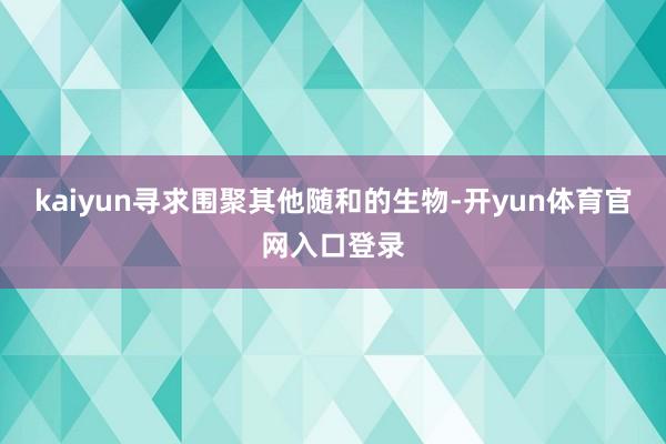 kaiyun寻求围聚其他随和的生物-开yun体育官网入口登录