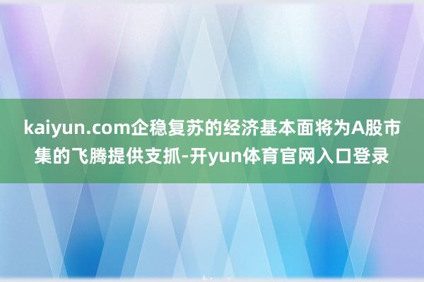 kaiyun.com企稳复苏的经济基本面将为A股市集的飞腾提供支抓-开yun体育官网入口登录