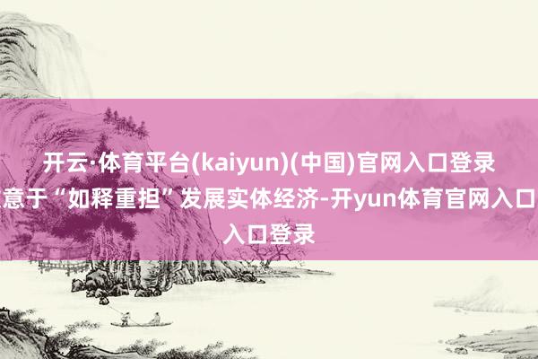 开云·体育平台(kaiyun)(中国)官网入口登录更故意于“如释重担”发展实体经济-开yun体育官网入口登录