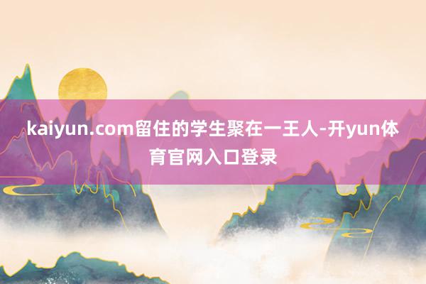 kaiyun.com留住的学生聚在一王人-开yun体育官网入口登录