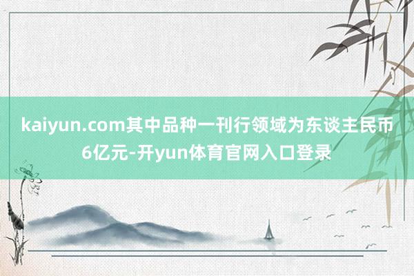 kaiyun.com其中品种一刊行领域为东谈主民币6亿元-开yun体育官网入口登录