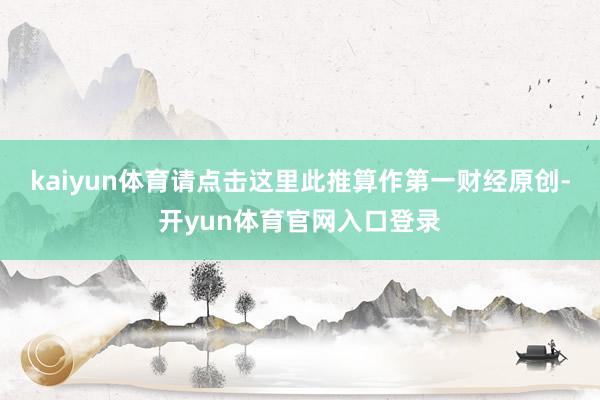kaiyun体育请点击这里此推算作第一财经原创-开yun体育官网入口登录