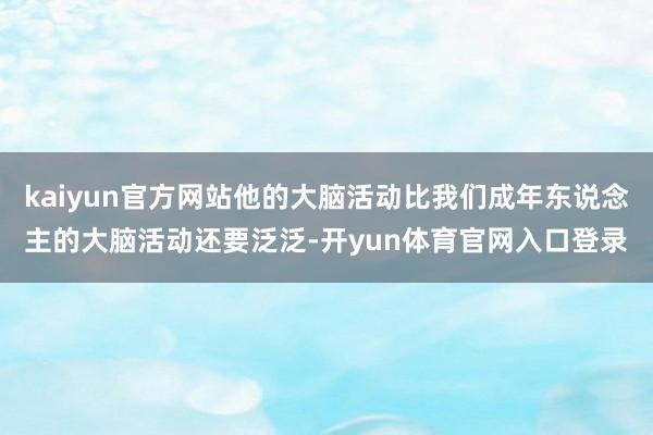 kaiyun官方网站他的大脑活动比我们成年东说念主的大脑活动还要泛泛-开yun体育官网入口登录