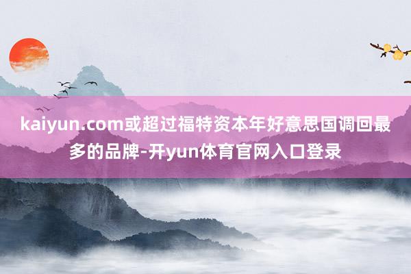kaiyun.com或超过福特资本年好意思国调回最多的品牌-开yun体育官网入口登录