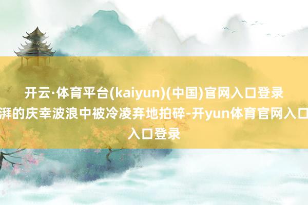 开云·体育平台(kaiyun)(中国)官网入口登录在滂湃的庆幸波浪中被冷凌弃地拍碎-开yun体育官网入口登录
