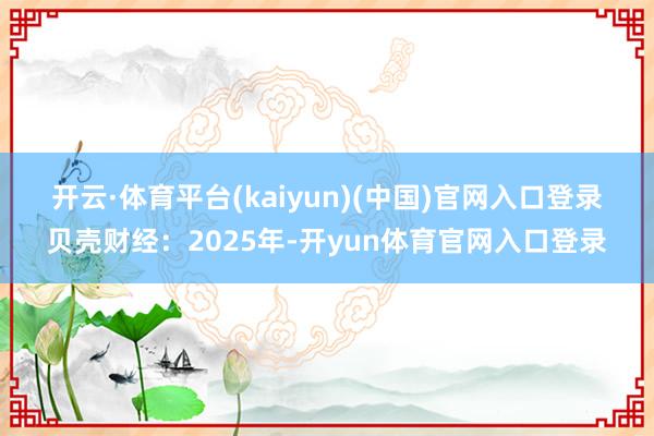 开云·体育平台(kaiyun)(中国)官网入口登录 贝壳财经:2025年-开yun体育官网入口登录