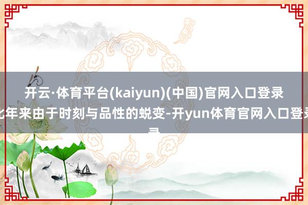 开云·体育平台(kaiyun)(中国)官网入口登录比年来由于时刻与品性的蜕变-开yun体育官网入口登录
