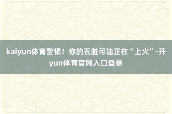 kaiyun体育警惕!你的五脏可能正在“上火”-开yun体育官网入口登录