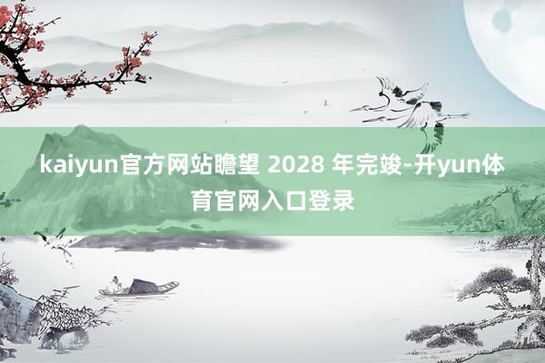 kaiyun官方网站瞻望 2028 年完竣-开yun体育官网入口登录