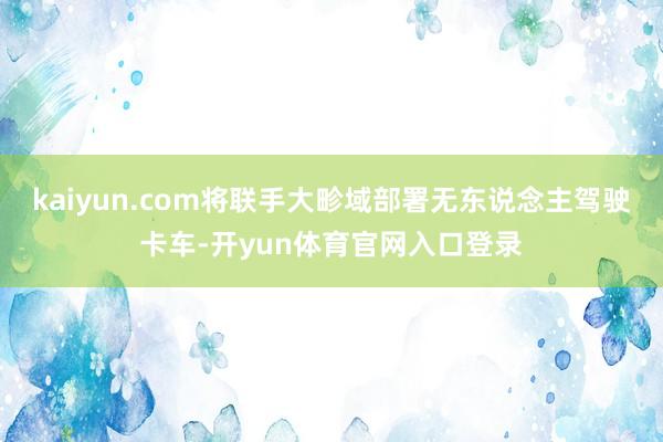 kaiyun.com将联手大畛域部署无东说念主驾驶卡车-开yun体育官网入口登录