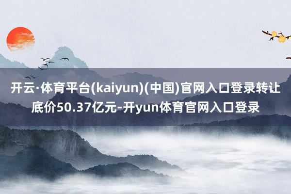 开云·体育平台(kaiyun)(中国)官网入口登录转让底价50.37亿元-开yun体育官网入口登录